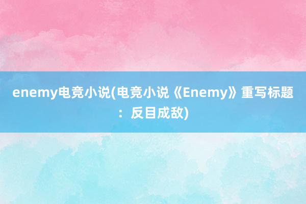 enemy电竞小说(电竞小说《Enemy》重写标题：反目成敌)