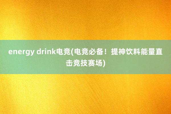 energy drink电竞(电竞必备！提神饮料能量直击竞技赛场)