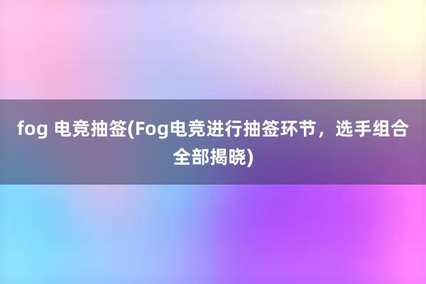 fog 电竞抽签(Fog电竞进行抽签环节，选手组合全部揭晓)