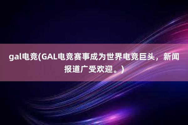 gal电竞(GAL电竞赛事成为世界电竞巨头，新闻报道广受欢迎。)