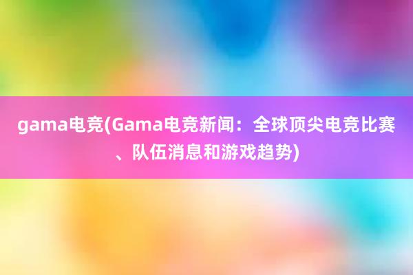 gama电竞(Gama电竞新闻：全球顶尖电竞比赛、队伍消息和游戏趋势)