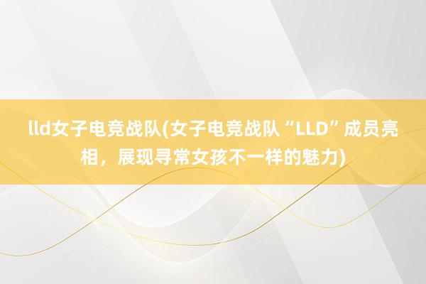 lld女子电竞战队(女子电竞战队“LLD”成员亮相，展现寻常女孩不一样的魅力)