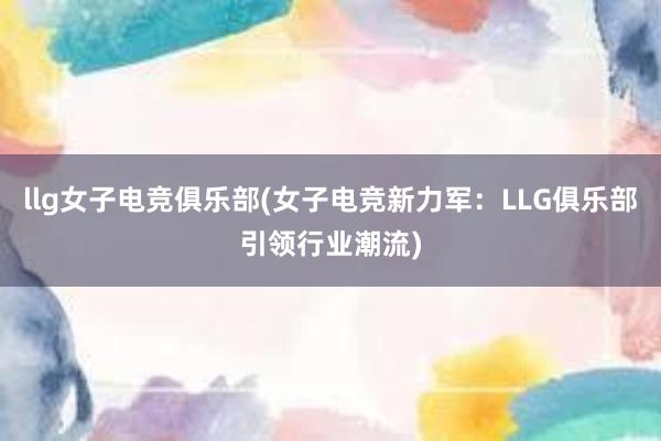 llg女子电竞俱乐部(女子电竞新力军：LLG俱乐部引领行业潮流)