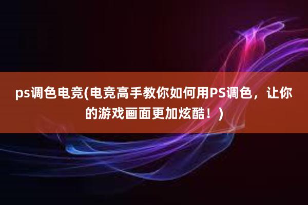 ps调色电竞(电竞高手教你如何用PS调色，让你的游戏画面更加炫酷！)