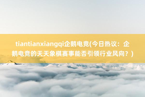 tiantianxiangqi企鹅电竞(今日热议：企鹅电竞的天天象棋赛事能否引领行业风向？)