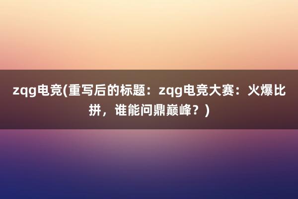 zqg电竞(重写后的标题：zqg电竞大赛：火爆比拼，谁能问鼎巅峰？)