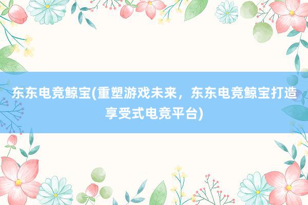 东东电竞鲸宝(重塑游戏未来，东东电竞鲸宝打造享受式电竞平台)