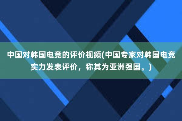 中国对韩国电竞的评价视频(中国专家对韩国电竞实力发表评价，称其为亚洲强国。)