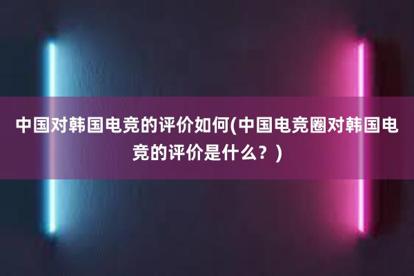 中国对韩国电竞的评价如何(中国电竞圈对韩国电竞的评价是什么？)