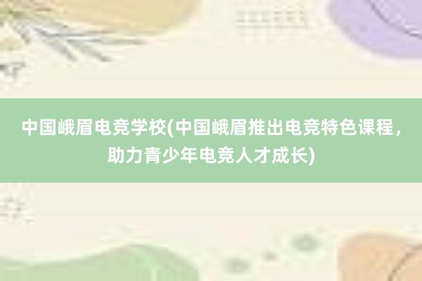 中国峨眉电竞学校(中国峨眉推出电竞特色课程，助力青少年电竞人才成长)