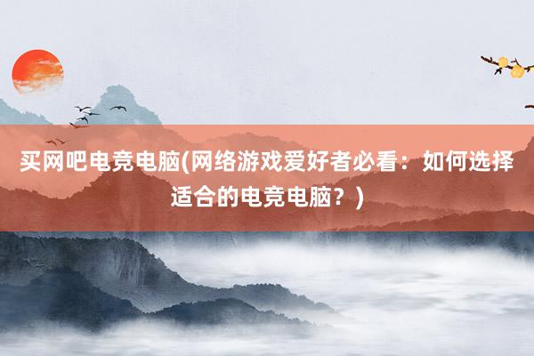 买网吧电竞电脑(网络游戏爱好者必看：如何选择适合的电竞电脑？)