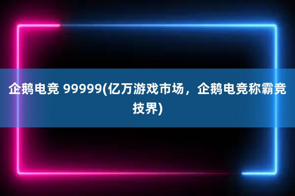 企鹅电竞 99999(亿万游戏市场，企鹅电竞称霸竞技界)