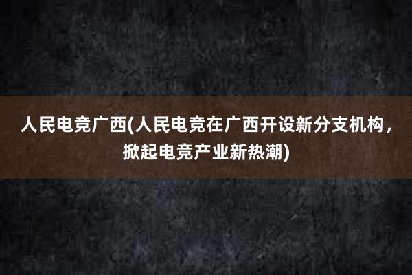 人民电竞广西(人民电竞在广西开设新分支机构，掀起电竞产业新热潮)