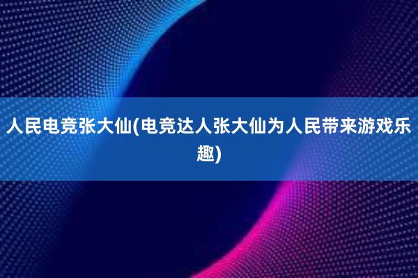 人民电竞张大仙(电竞达人张大仙为人民带来游戏乐趣)