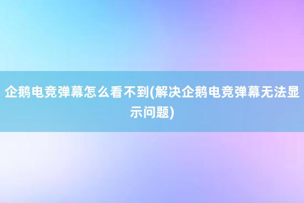 企鹅电竞弹幕怎么看不到(解决企鹅电竞弹幕无法显示问题)