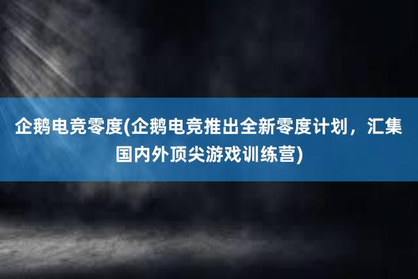 企鹅电竞零度(企鹅电竞推出全新零度计划，汇集国内外顶尖游戏训练营)