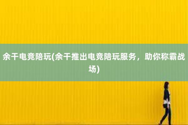 余干电竞陪玩(余干推出电竞陪玩服务，助你称霸战场)