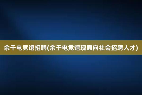 余干电竞馆招聘(余干电竞馆现面向社会招聘人才)