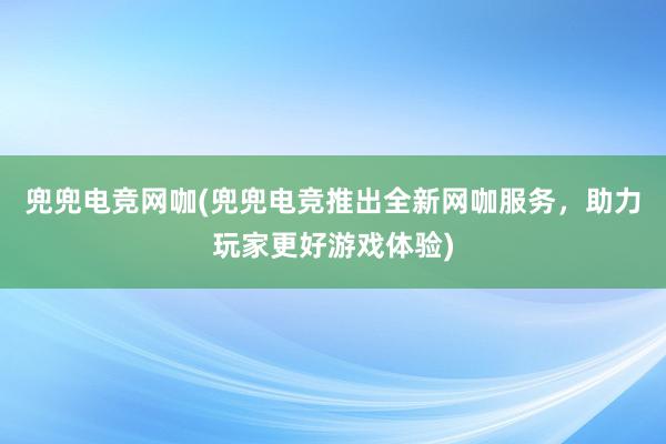 兜兜电竞网咖(兜兜电竞推出全新网咖服务，助力玩家更好游戏体验)