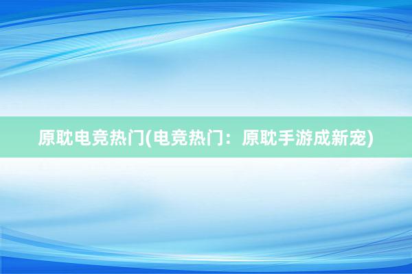 原耽电竞热门(电竞热门：原耽手游成新宠)