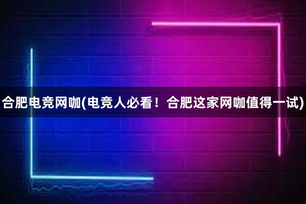 合肥电竞网咖(电竞人必看！合肥这家网咖值得一试)