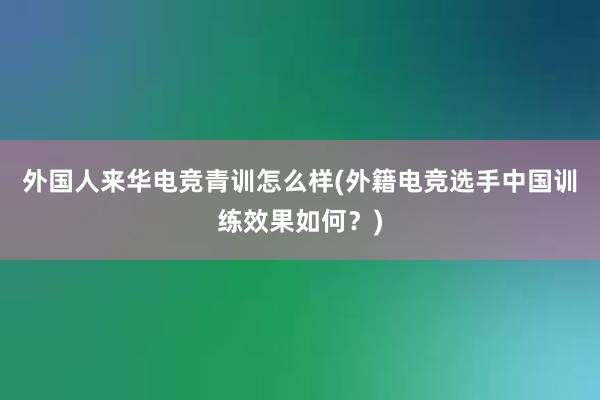 外国人来华电竞青训怎么样(外籍电竞选手中国训练效果如何？)