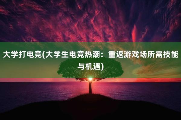 大学打电竞(大学生电竞热潮：重返游戏场所需技能与机遇)