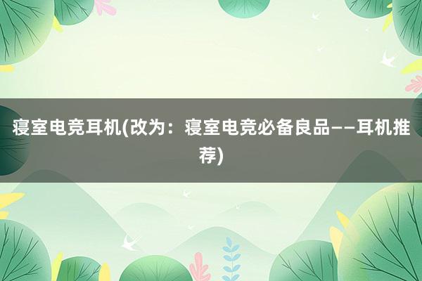 寝室电竞耳机(改为：寝室电竞必备良品——耳机推荐)