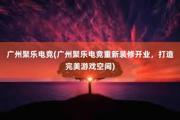 广州聚乐电竞(广州聚乐电竞重新装修开业，打造完美游戏空间)