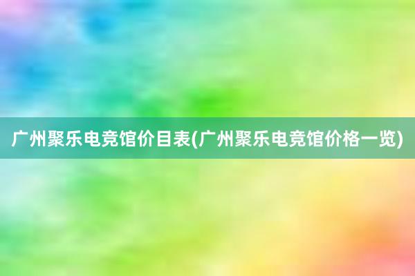 广州聚乐电竞馆价目表(广州聚乐电竞馆价格一览)