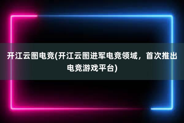 开江云图电竞(开江云图进军电竞领域，首次推出电竞游戏平台)