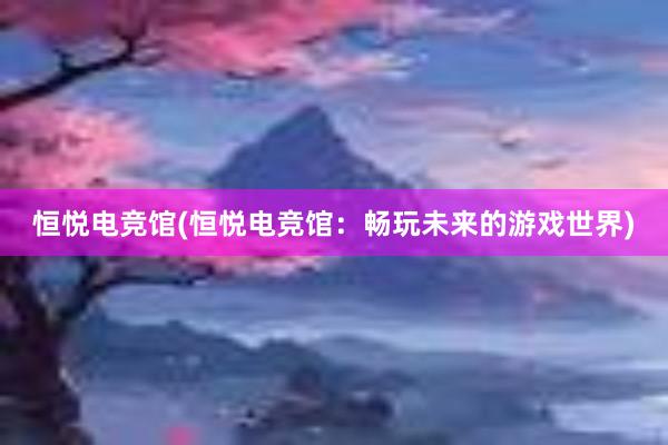 恒悦电竞馆(恒悦电竞馆：畅玩未来的游戏世界)