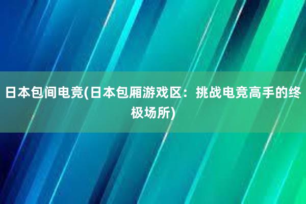 日本包间电竞(日本包厢游戏区：挑战电竞高手的终极场所)