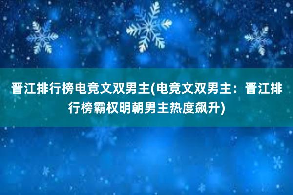 晋江排行榜电竞文双男主(电竞文双男主：晋江排行榜霸权明朝男主热度飙升)