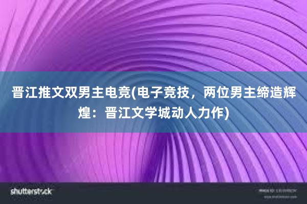 晋江推文双男主电竞(电子竞技，两位男主缔造辉煌：晋江文学城动人力作)