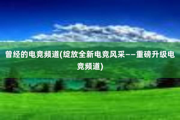 曾经的电竞频道(绽放全新电竞风采——重磅升级电竞频道)