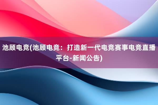 池顾电竞(池顾电竞：打造新一代电竞赛事电竞直播平台-新闻公告)