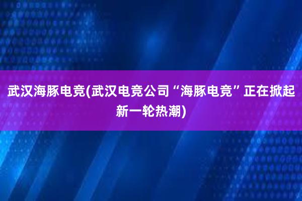 武汉海豚电竞(武汉电竞公司“海豚电竞”正在掀起新一轮热潮)