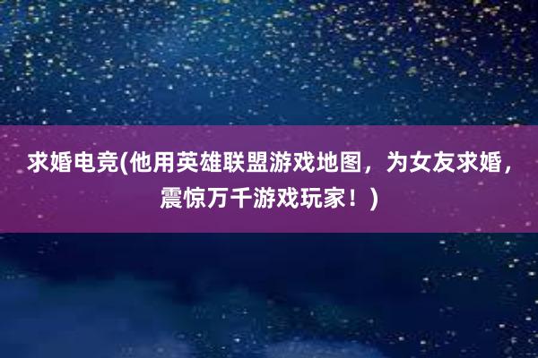 求婚电竞(他用英雄联盟游戏地图，为女友求婚，震惊万千游戏玩家！)