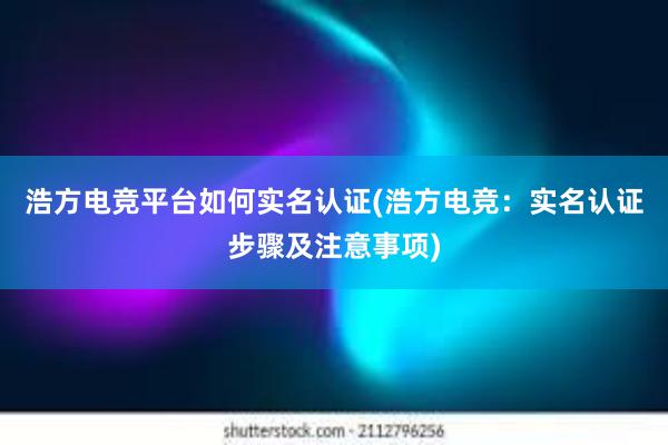 浩方电竞平台如何实名认证(浩方电竞：实名认证步骤及注意事项)