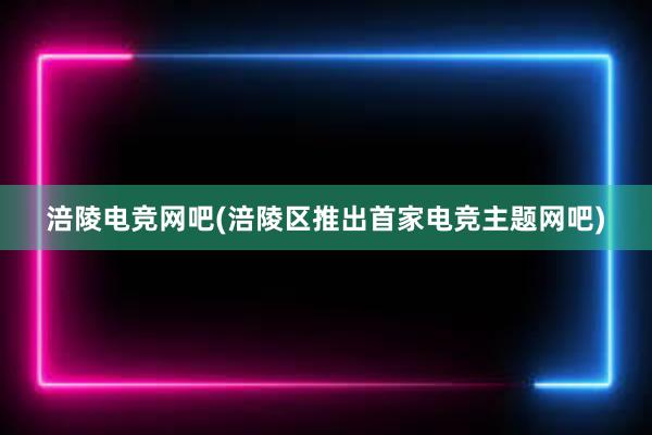 涪陵电竞网吧(涪陵区推出首家电竞主题网吧)