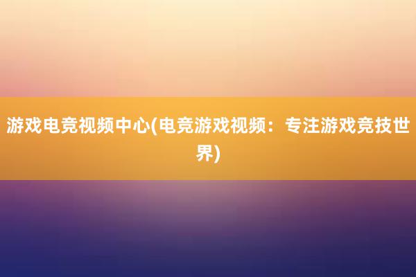 游戏电竞视频中心(电竞游戏视频：专注游戏竞技世界)