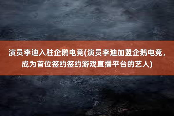 演员李迪入驻企鹅电竞(演员李迪加盟企鹅电竞，成为首位签约签约游戏直播平台的艺人)