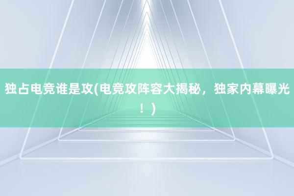 独占电竞谁是攻(电竞攻阵容大揭秘，独家内幕曝光！)