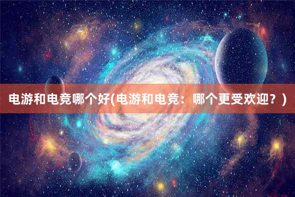 电游和电竞哪个好(电游和电竞：哪个更受欢迎？)