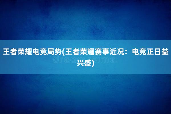 王者荣耀电竞局势(王者荣耀赛事近况：电竞正日益兴盛)