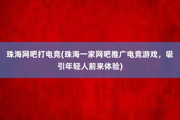 珠海网吧打电竞(珠海一家网吧推广电竞游戏，吸引年轻人前来体验)