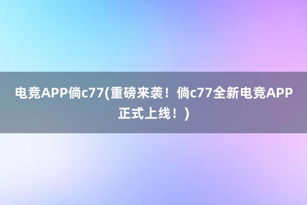 电竞APP倘c77(重磅来袭！倘c77全新电竞APP正式上线！)