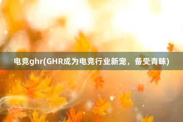 电竞ghr(GHR成为电竞行业新宠，备受青睐)