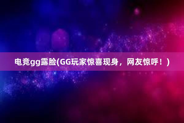 电竞gg露脸(GG玩家惊喜现身，网友惊呼！)